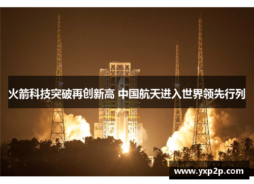 火箭科技突破再创新高 中国航天进入世界领先行列